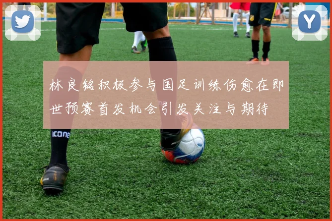 林良铭积极参与国足训练伤愈在即世预赛首发机会引发关注与期待
