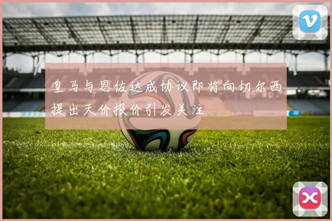 皇马与恩佐达成协议即将向切尔西提出天价报价引发关注