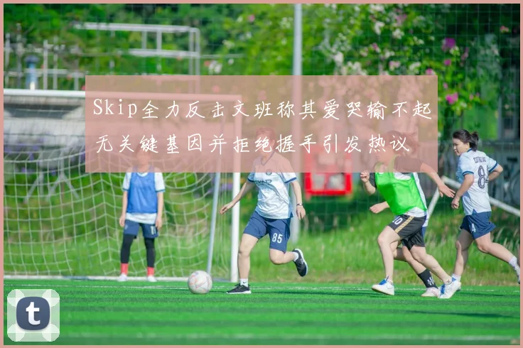 Skip全力反击文班称其爱哭输不起无关键基因并拒绝握手引发热议