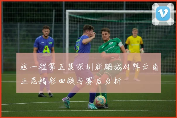 这一程第五集深圳新鹏城对阵云南玉昆精彩回顾与赛后分析