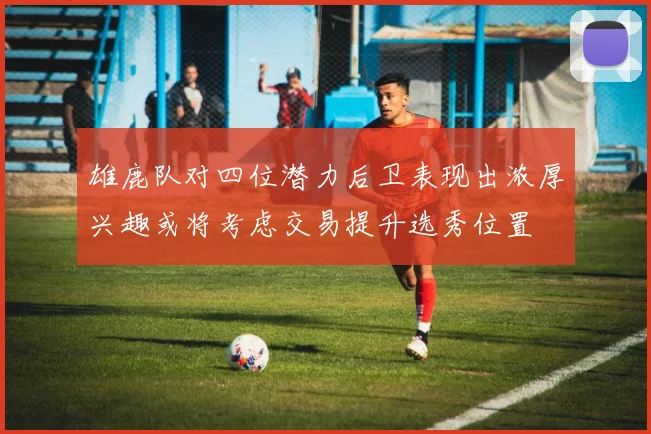 雄鹿队对四位潜力后卫表现出浓厚兴趣或将考虑交易提升选秀位置