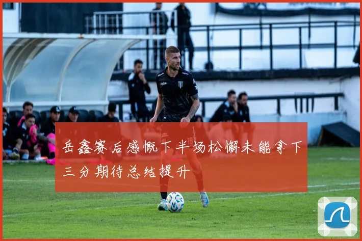 岳鑫赛后感慨下半场松懈未能拿下三分期待总结提升