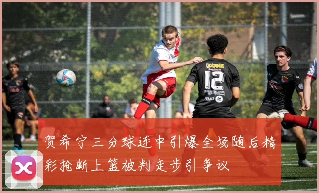 贺希宁三分球连中引爆全场随后精彩抢断上篮被判走步引争议