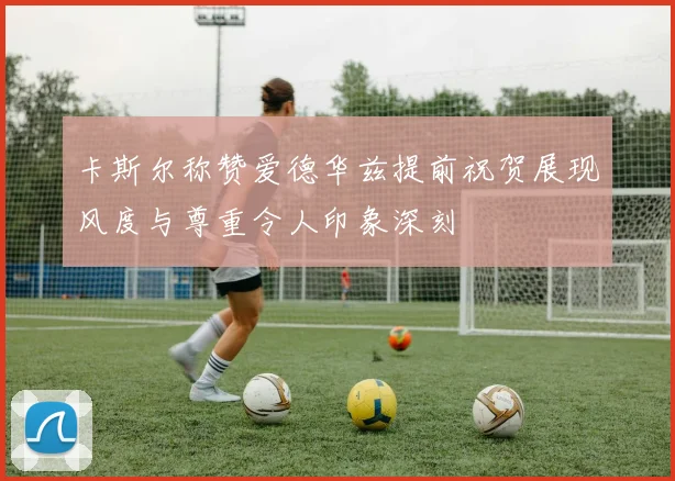 卡斯尔称赞爱德华兹提前祝贺展现风度与尊重令人印象深刻