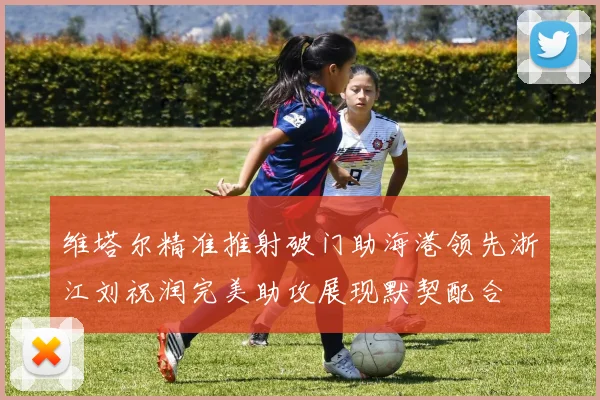 维塔尔精准推射破门助海港领先浙江刘祝润完美助攻展现默契配合