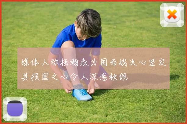 媒体人称杨瀚森为国而战决心坚定其报国之心令人深感钦佩