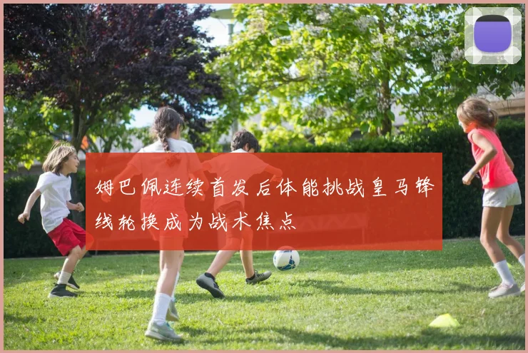 姆巴佩连续首发后体能挑战皇马锋线轮换成为战术焦点