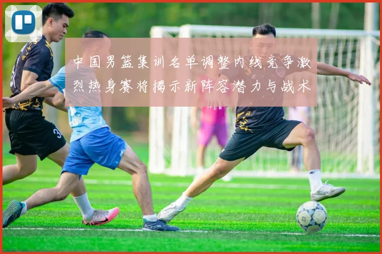中国男篮集训名单调整内线竞争激烈热身赛将揭示新阵容潜力与战术布局