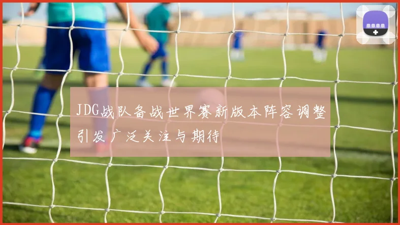 JDG战队备战世界赛新版本阵容调整引发广泛关注与期待