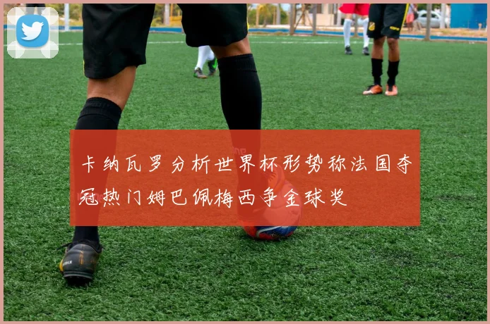 卡纳瓦罗分析世界杯形势称法国夺冠热门姆巴佩梅西争金球奖