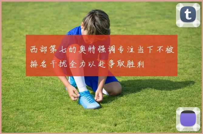 西部第七的奥特强调专注当下不被排名干扰全力以赴争取胜利