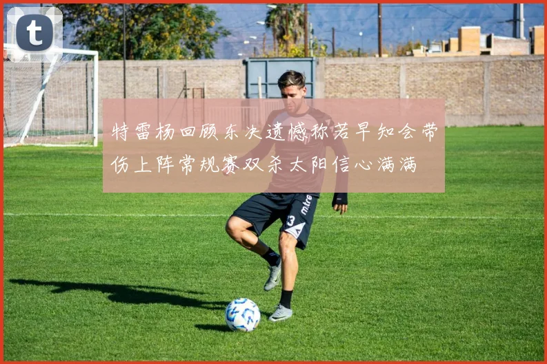 特雷杨回顾东决遗憾称若早知会带伤上阵常规赛双杀太阳信心满满