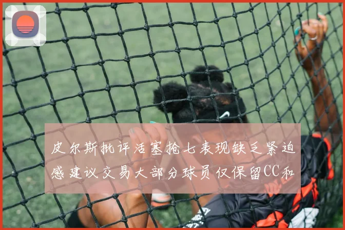 皮尔斯批评活塞抢七表现缺乏紧迫感建议交易大部分球员仅保留CC和詹金斯