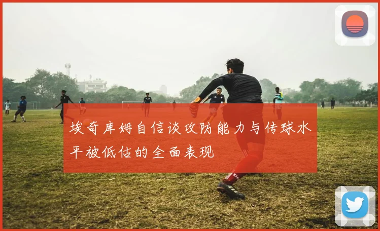 埃奇库姆自信谈攻防能力与传球水平被低估的全面表现