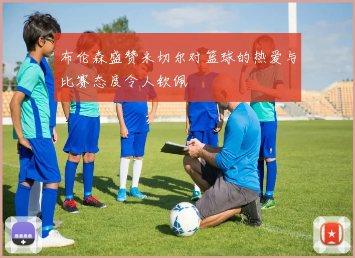 布伦森盛赞米切尔对篮球的热爱与比赛态度令人钦佩