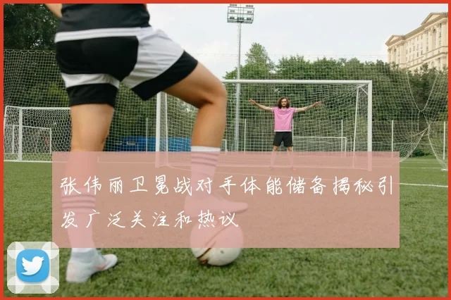 张伟丽卫冕战对手体能储备揭秘引发广泛关注和热议
