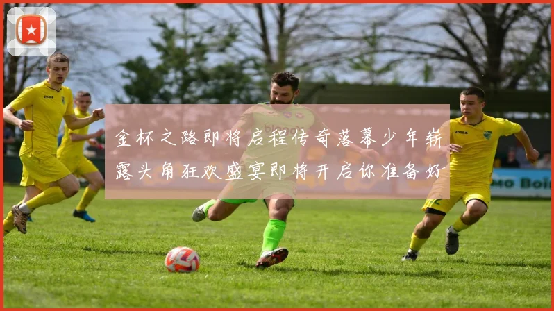 金杯之路即将启程传奇落幕少年崭露头角狂欢盛宴即将开启你准备好了吗