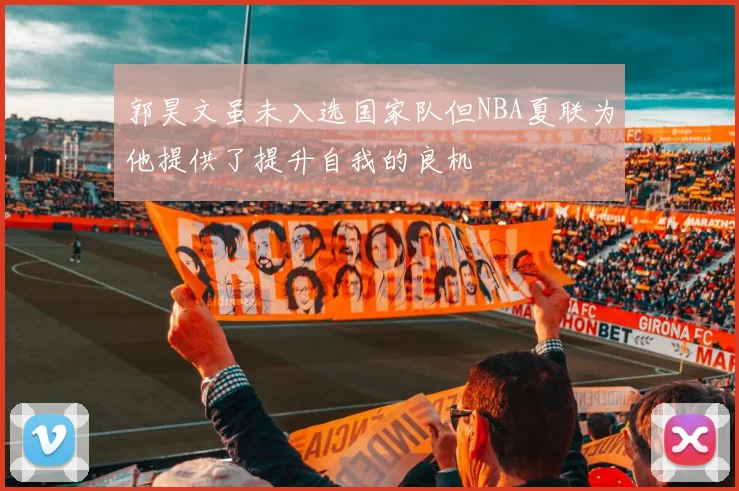 郭昊文虽未入选国家队但NBA夏联为他提供了提升自我的良机