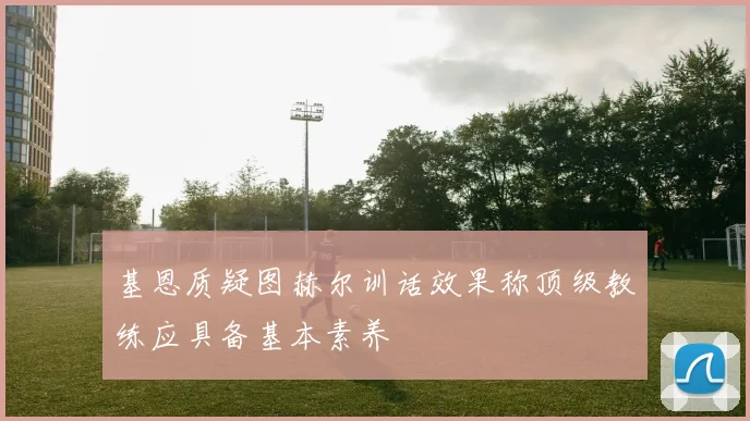 基恩质疑图赫尔训话效果称顶级教练应具备基本素养
