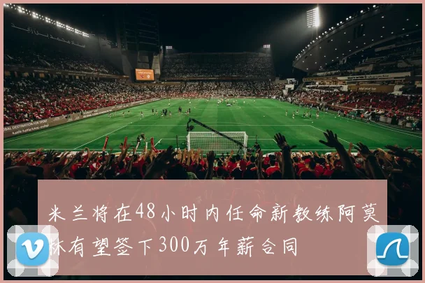米兰将在48小时内任命新教练阿莫林有望签下300万年薪合同