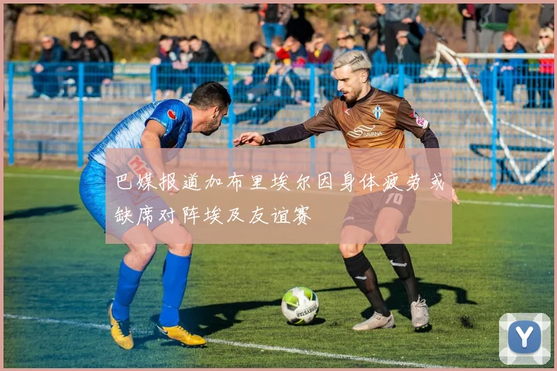巴媒报道加布里埃尔因身体疲劳或缺席对阵埃及友谊赛