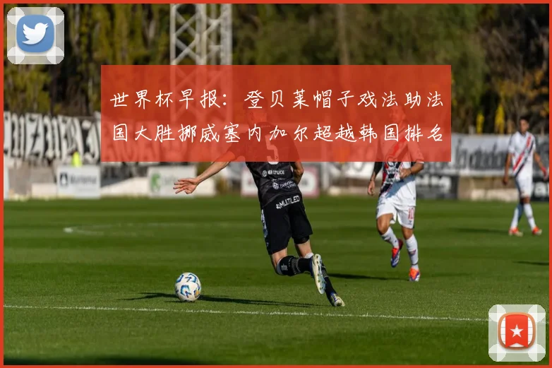 世界杯早报：登贝莱帽子戏法助法国大胜挪威塞内加尔超越韩国排名提升