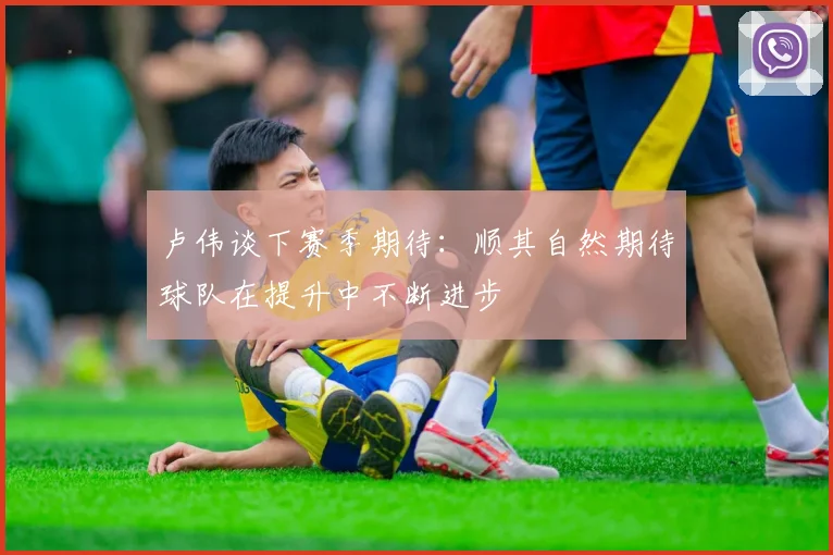 卢伟谈下赛季期待：顺其自然期待球队在提升中不断进步