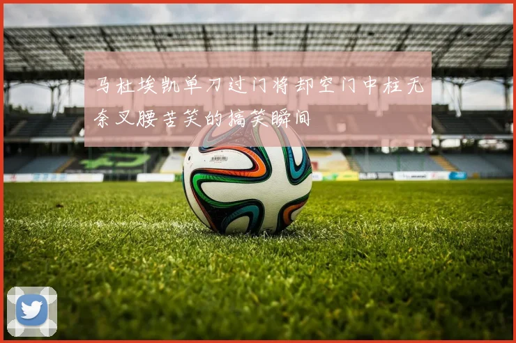 马杜埃凯单刀过门将却空门中柱无奈叉腰苦笑的搞笑瞬间