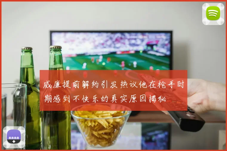 威廉提前解约引发热议他在枪手时期感到不快乐的真实原因揭秘